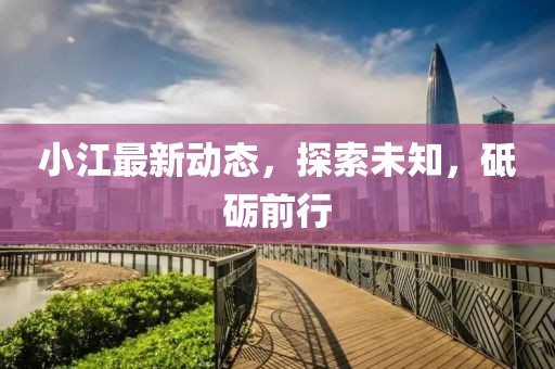 小江最新动态，探索未知，砥砺前行