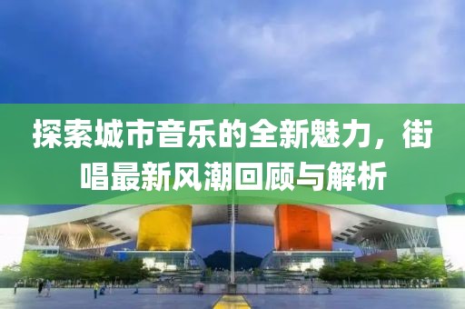 探索城市音乐的全新魅力，街唱最新风潮回顾与解析