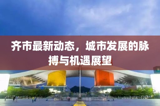 齐市最新动态，城市发展的脉搏与机遇展望
