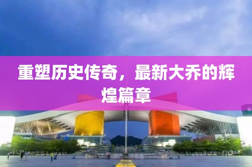 重塑历史传奇，最新大乔的辉煌篇章