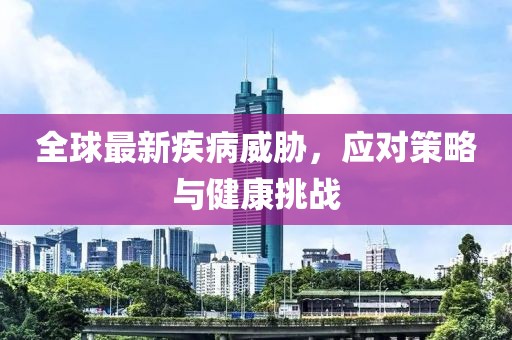 全球最新疾病威胁，应对策略与健康挑战