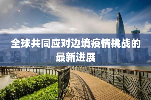 全球共同应对边境疫情挑战的最新进展