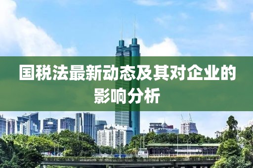 国税法最新动态及其对企业的影响分析