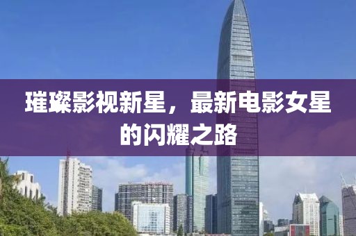 璀璨影视新星，最新电影女星的闪耀之路