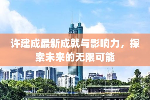 许建成最新成就与影响力，探索未来的无限可能