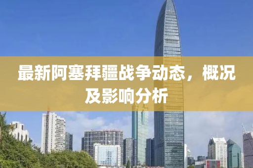 最新阿塞拜疆战争动态，概况及影响分析