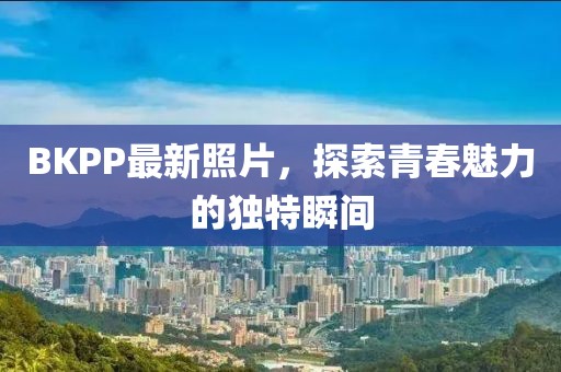 BKPP最新照片，探索青春魅力的独特瞬间