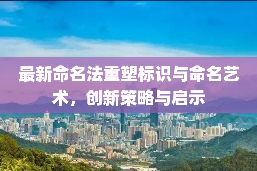 最新命名法重塑标识与命名艺术，创新策略与启示