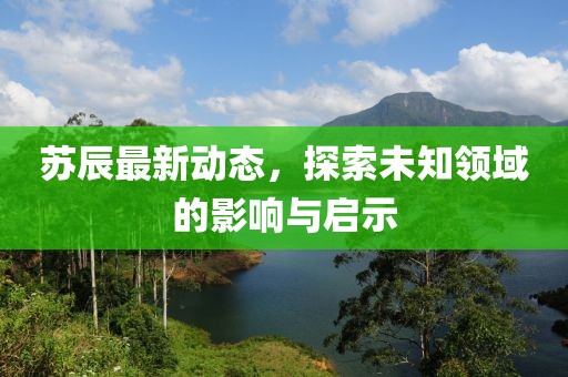 苏辰最新动态，探索未知领域的影响与启示
