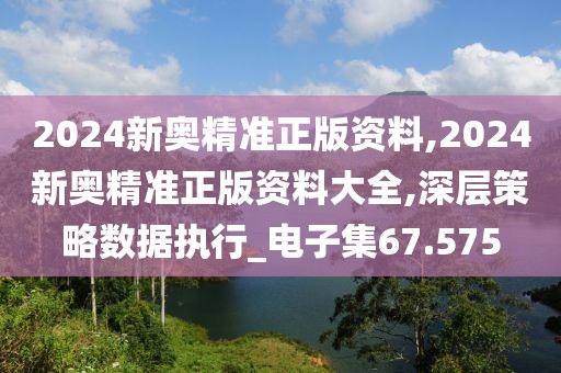 2024新奥精准正版资料,2024新奥精准正版资料大全,深层策略数据执行_电子集67.575