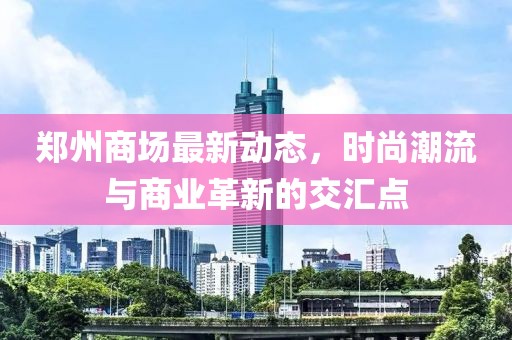 郑州商场最新动态，时尚潮流与商业革新的交汇点