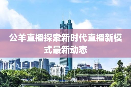 公羊直播探索新时代直播新模式最新动态