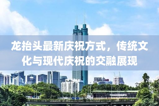 龙抬头最新庆祝方式，传统文化与现代庆祝的交融展现