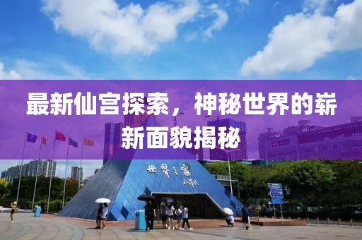 最新仙宫探索，神秘世界的崭新面貌揭秘