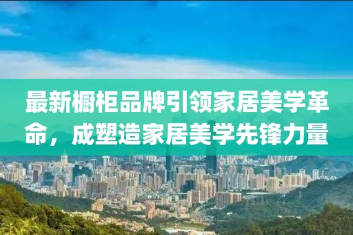 最新橱柜品牌引领家居美学革命，成塑造家居美学先锋力量