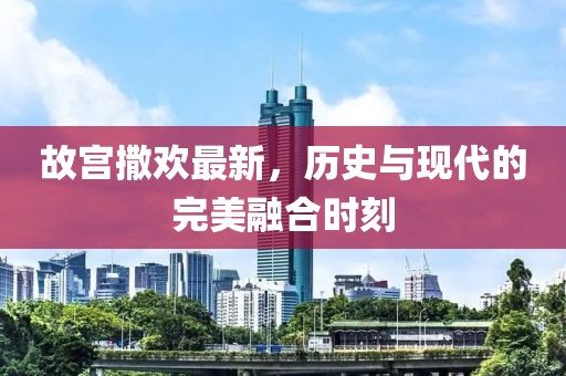 故宫撒欢最新，历史与现代的完美融合时刻