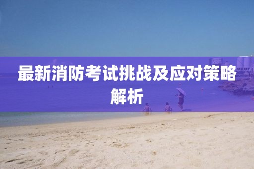 最新消防考试挑战及应对策略解析