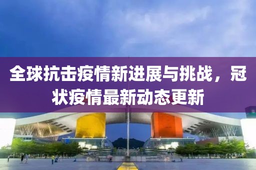 全球抗击疫情新进展与挑战，冠状疫情最新动态更新