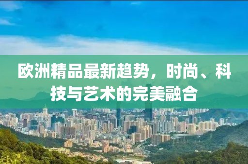 欧洲精品最新趋势，时尚、科技与艺术的完美融合