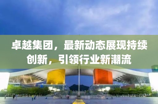卓越集团，最新动态展现持续创新，引领行业新潮流