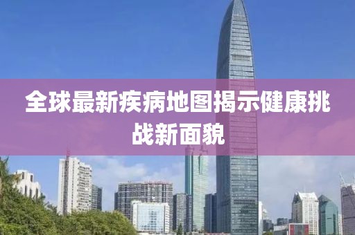 全球最新疾病地图揭示健康挑战新面貌