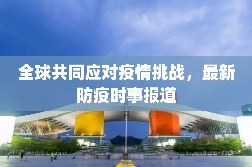 全球共同应对疫情挑战，最新防疫时事报道