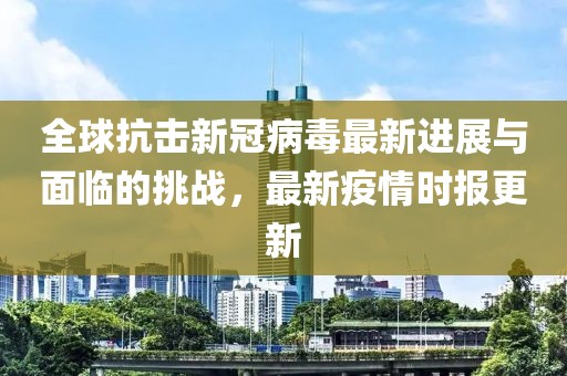 全球抗击新冠病毒最新进展与面临的挑战，最新疫情时报更新