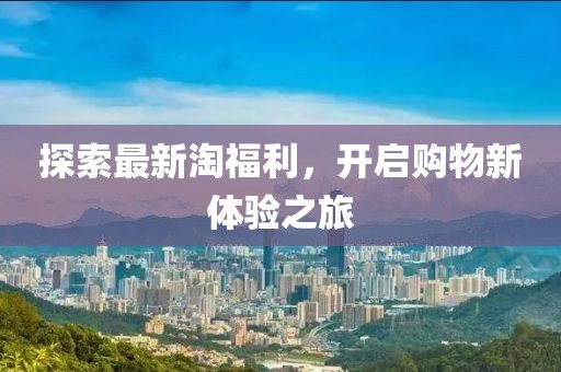 探索最新淘福利，开启购物新体验之旅