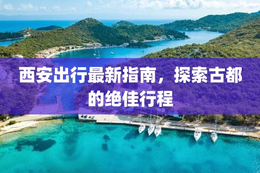 西安出行最新指南，探索古都的绝佳行程