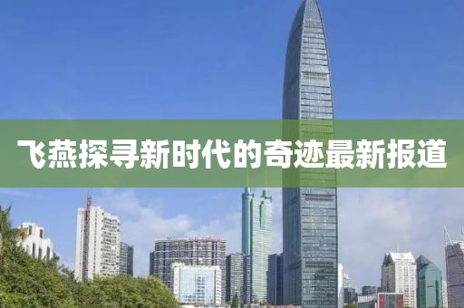 飞燕探寻新时代的奇迹最新报道