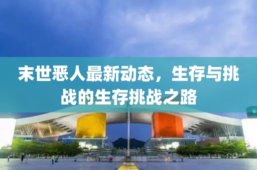 末世恶人最新动态，生存与挑战的生存挑战之路