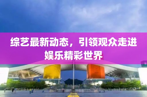 综艺最新动态，引领观众走进娱乐精彩世界