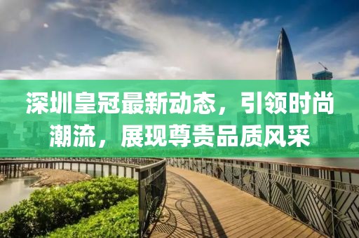 深圳皇冠最新动态，引领时尚潮流，展现尊贵品质风采