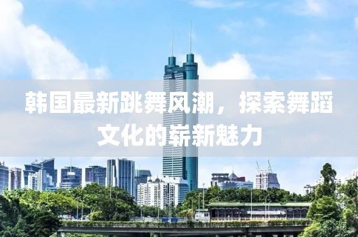 韩国最新跳舞风潮，探索舞蹈文化的崭新魅力