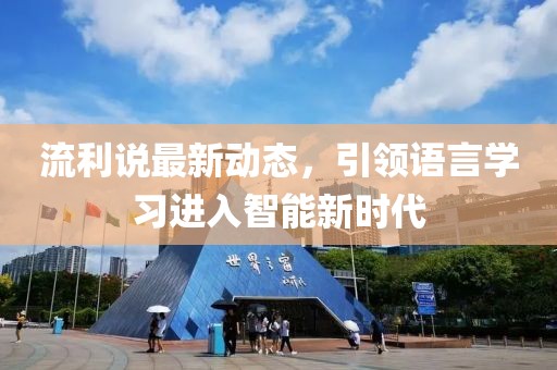 流利说最新动态，引领语言学习进入智能新时代
