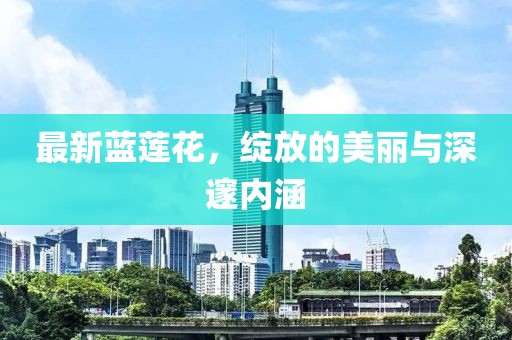 最新蓝莲花，绽放的美丽与深邃内涵
