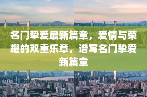 名门挚爱最新篇章，爱情与荣耀的双重乐章，谱写名门挚爱新篇章