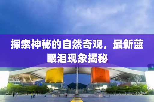 探索神秘的自然奇观，最新蓝眼泪现象揭秘