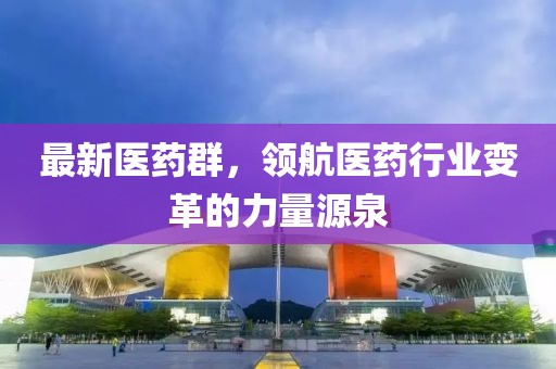 最新医药群，领航医药行业变革的力量源泉