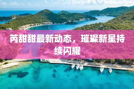 芮甜甜最新动态，璀璨新星持续闪耀