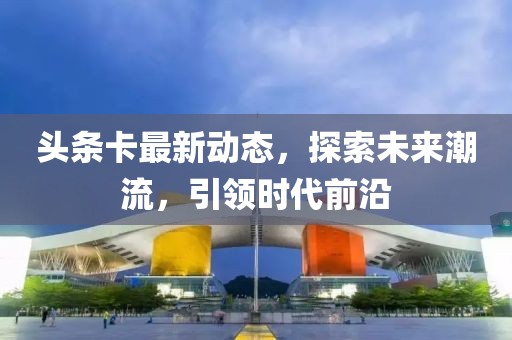 头条卡最新动态，探索未来潮流，引领时代前沿