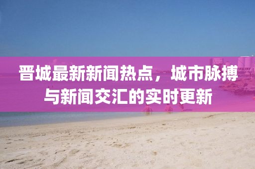 晋城最新新闻热点，城市脉搏与新闻交汇的实时更新