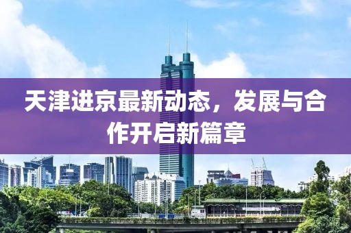 天津进京最新动态，发展与合作开启新篇章