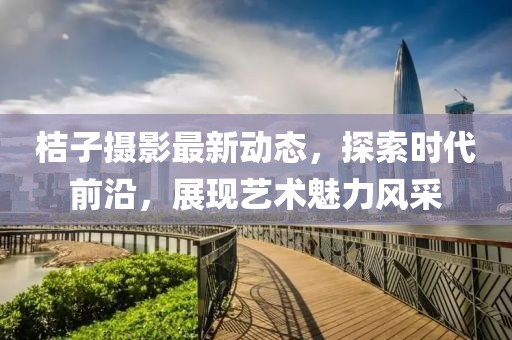 桔子摄影最新动态，探索时代前沿，展现艺术魅力风采