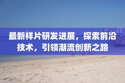 最新样片研发进展，探索前沿技术，引领潮流创新之路