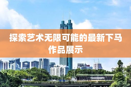 探索艺术无限可能的最新下马作品展示