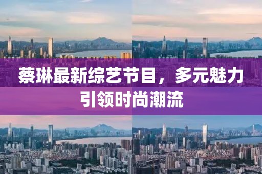 蔡琳最新综艺节目，多元魅力引领时尚潮流
