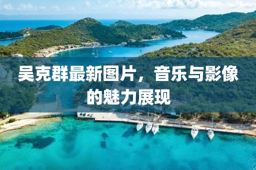吴克群最新图片，音乐与影像的魅力展现