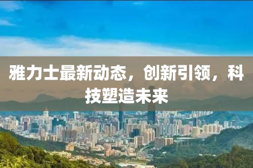 雅力士最新动态，创新引领，科技塑造未来