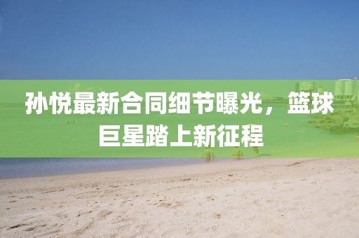 孙悦最新合同细节曝光，篮球巨星踏上新征程